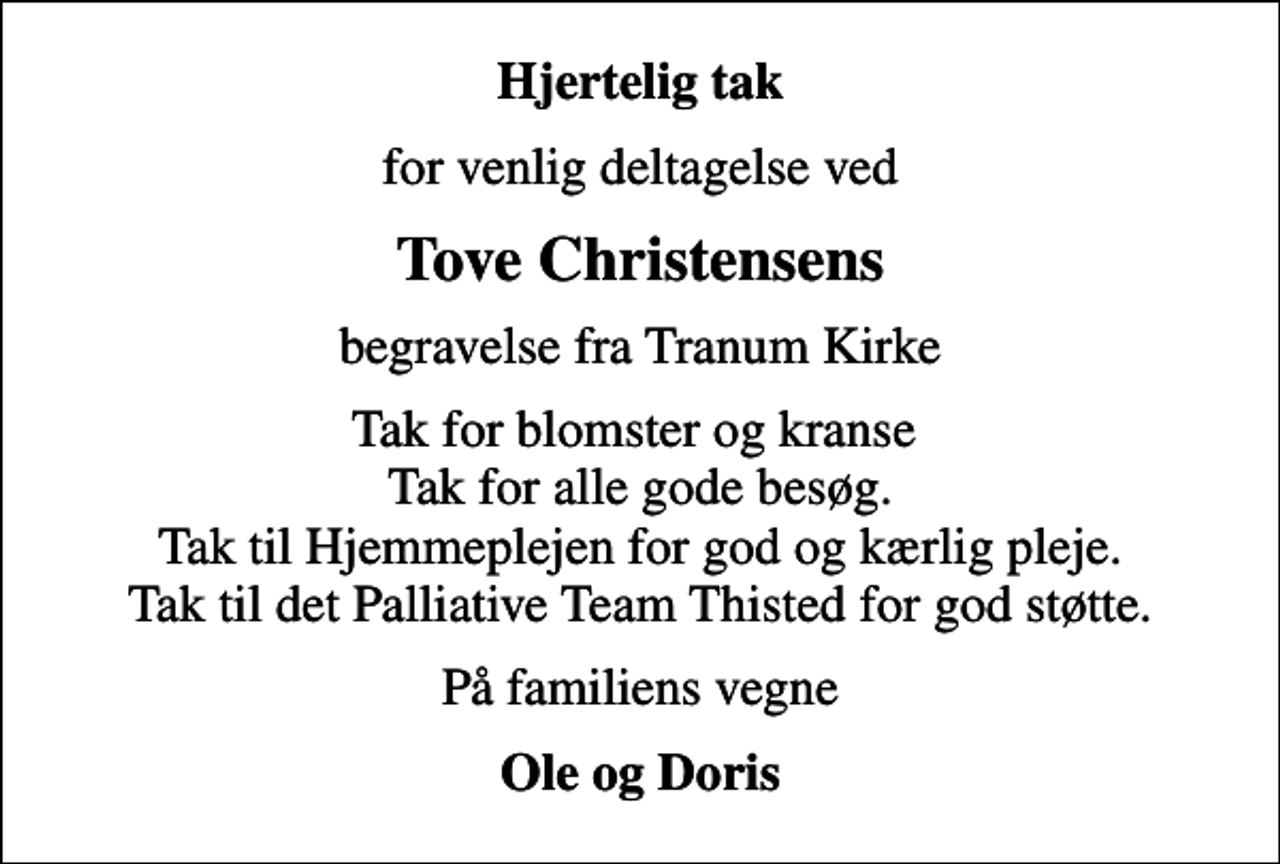 <p>Hjertelig tak<br />for venlig deltagelse ved<br />Tove Christensens<br />begravelse fra Tranum Kirke<br />Tak for blomster og kranse Tak for alle gode besøg. Tak til Hjemmeplejen for god og kærlig pleje. Tak til det Palliative Team Thisted for god støtte.<br />På familiens vegne<br />Ole og Doris</p>