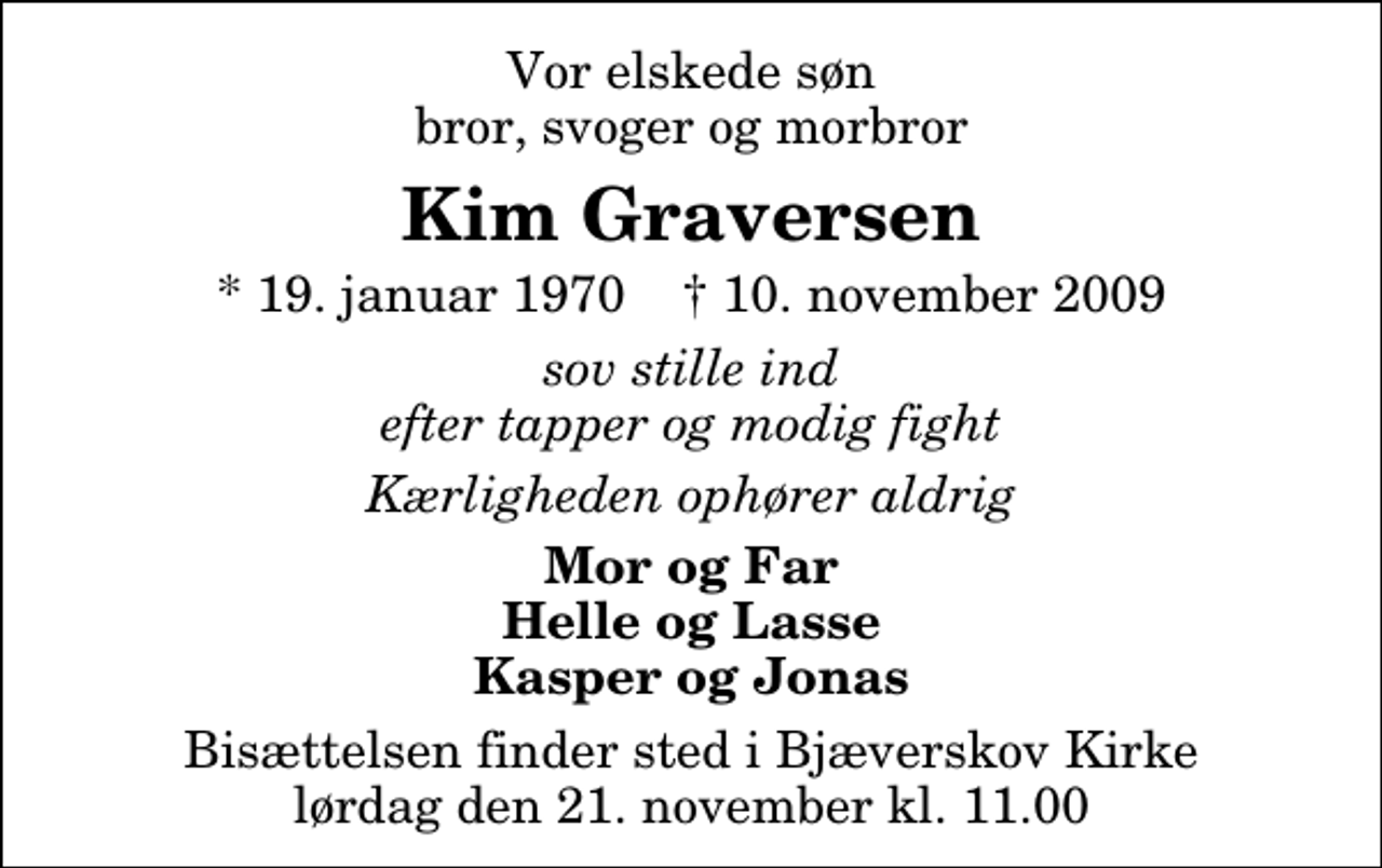 <p>Vor elskede søn bror, svoger og morbror<br />Kim Graversen<br />* 19. januar 1970 ✝ 10. november 2009<br />sov stille ind efter tapper og modig fight<br />Kærligheden ophører aldrig<br />Mor og Far Helle og Lasse Kasper og Jonas<br />Bisættelsen finder sted i Bjæverskov Kirke lørdag den 21. november kl. 11.00</p>