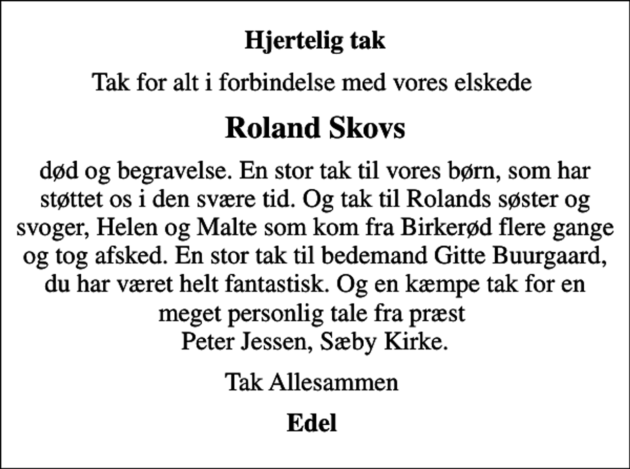 <p>Hjertelig tak<br />Tak for alt i forbindelse med vores elskede<br />Roland Skovs<br />død og begravelse. En stor tak til vores børn, som har støttet os i den svære tid. Og tak til Rolands søster og svoger, Helen og Malte som kom fra Birkerød flere gange og tog afsked. En stor tak til bedemand Gitte Buurgaard, du har været helt fantastisk. Og en kæmpe tak for en meget personlig tale fra præst Peter Jessen, Sæby Kirke.<br />Tak Allesammen<br />Edel</p>