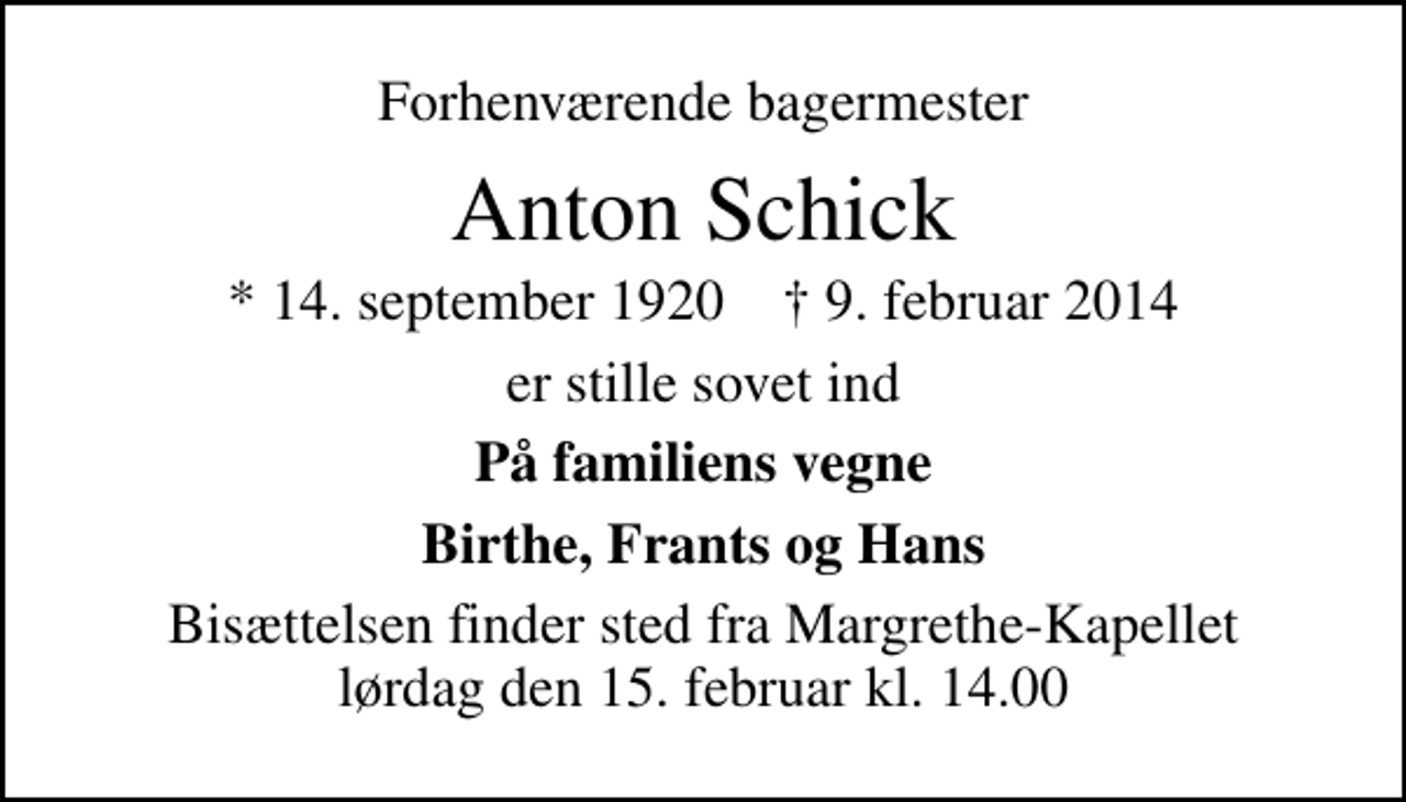 <p>Forhenværende bagermester<br />Anton Schick<br />* 14. september 1920 ✝ 9. februar 2014<br />er stille sovet ind<br />På familiens vegne<br />Birthe, Frants og Hans<br />Bisættelsen finder sted fra Margrethe-Kapellet lørdag den 15. februar kl. 14.00</p>