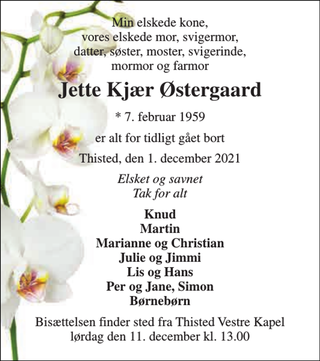 <p>Min elskede kone, vores elskede mor, svigermor, datter, søster, moster, svigerinde, mormor og farmor<br />Jette Kjær Østergaard​<br />*​ 7. februar 1959<br />er alt for tidligt gået bort<br />Thisted, den 1. december 2021​<br />Elsket og savnet Tak for alt<br />Knud Martin Marianne og Christian Julie og Jimmi Lis og Hans Per og Jane, Simon Børnebørn<br />Bisættelsen​ finder sted fra Thisted Vestre Kapel​ lørdag den 11. december​ kl. 13.00</p>