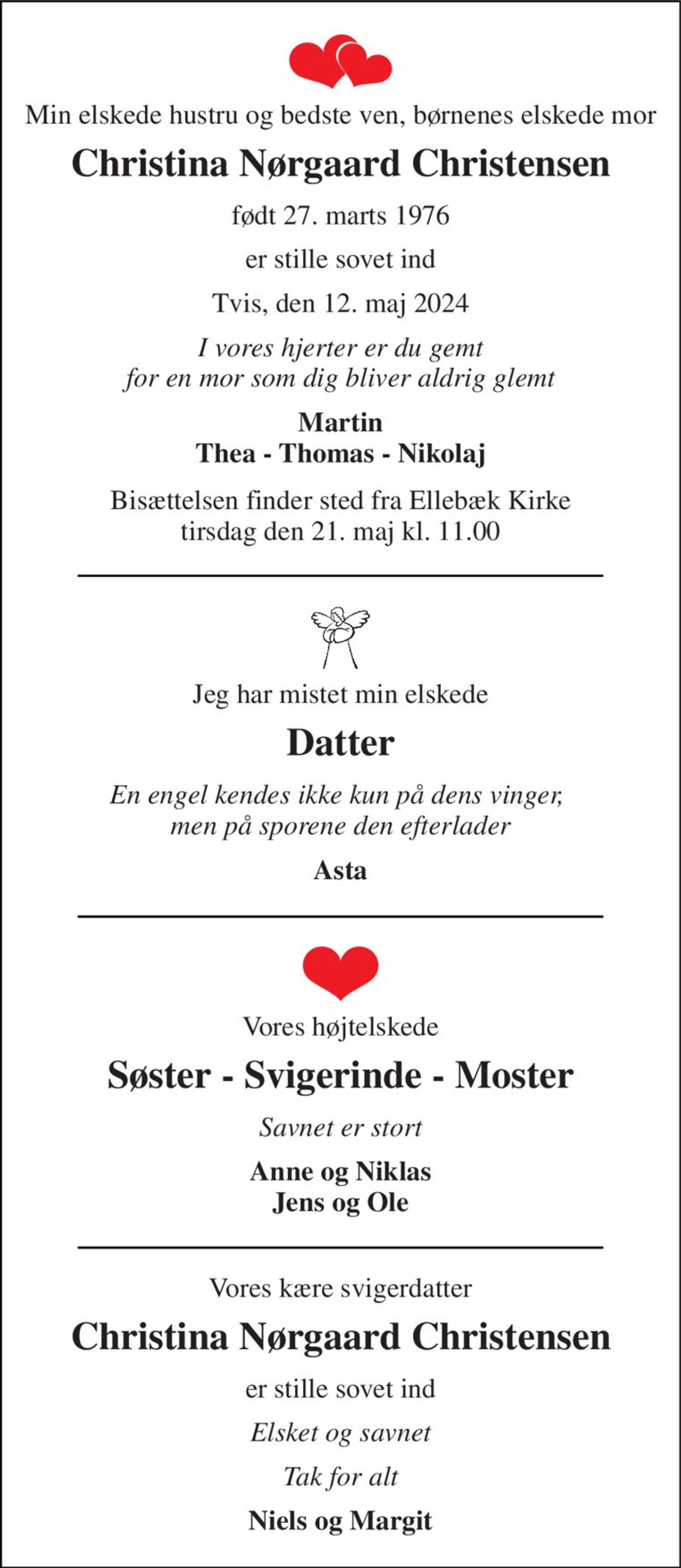 Min elskede hustru og bedste ven, børnenes elskede mor 
Christina Nørgaard Christensen 
født 27. marts 1976 
er stille sovet ind 
Tvis, den 12. maj 2024 
I vores hjerter er du gemt for en mor som dig bliver aldrig glemt 
Martin Thea - Thomas - Nikolaj 
Bisættelsen​ finder sted fra Ellebæk Kirke​ tirsdag den 21. maj​ kl. 11.00 
Jeg har mistet min elskede 
Datter 
En engel kendes ikke kun på dens vinger,  men på sporene den efterlader 
Asta 
Vores højtelskede 
Søster - Svigerinde - Moster 
Savnet er stort 
Anne og Niklas Jens og Ole 
Vores kære svigerdatter 
Christina Nørgaard Christensen​ 
er stille sovet ind 
Elsket og savnet 
Tak for alt 
Niels og Margit
