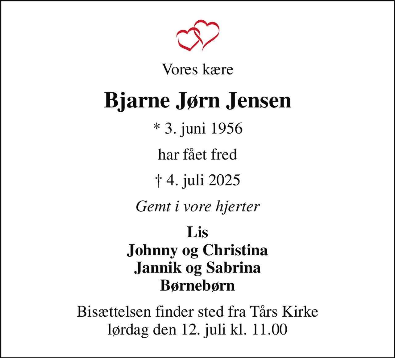 Vores kære
Bjarne Jørn Jensen
* 3. juni 1956
har fået fred
 4. juli 2025
Gemt i vore hjerter
Lis Johnny og Christina Jannik og Sabrina Børnebørn
Bisættelsen finder sted fra Tårs Kirke  lørdag den 12. juli kl. 11.00
