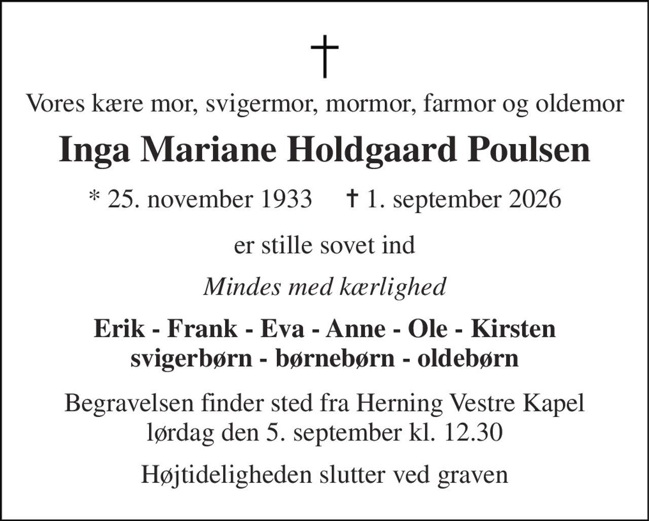 Vores kære mor, svigermor, mormor, farmor og oldemor 
Inga Mariane Holdgaard Poulsen 
★ 25. november 1933     ✝ 1. september 2026 
er stille sovet ind 
Mindes med kærlighed 
Erik - Frank - Eva - Anne - Ole - Kirsten svigerbørn - børnebørn - oldebørn 
Begravelsen finder sted fra Herning Vestre Kapel lørdag den 5. september kl. 12.30 
Højtideligheden slutter ved graven