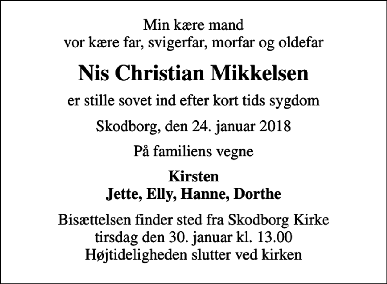 <p>Min kære mand vor kære far, svigerfar, morfar og oldefar<br />Nis Christian Mikkelsen<br />er stille sovet ind efter kort tids sygdom<br />Skodborg, den 24. januar 2018<br />På familiens vegne<br />Kirsten Jette, Elly, Hanne, Dorthe<br />Bisættelsen finder sted fra Skodborg Kirke tirsdag den 30. januar kl. 13.00 Højtideligheden slutter ved kirken</p>