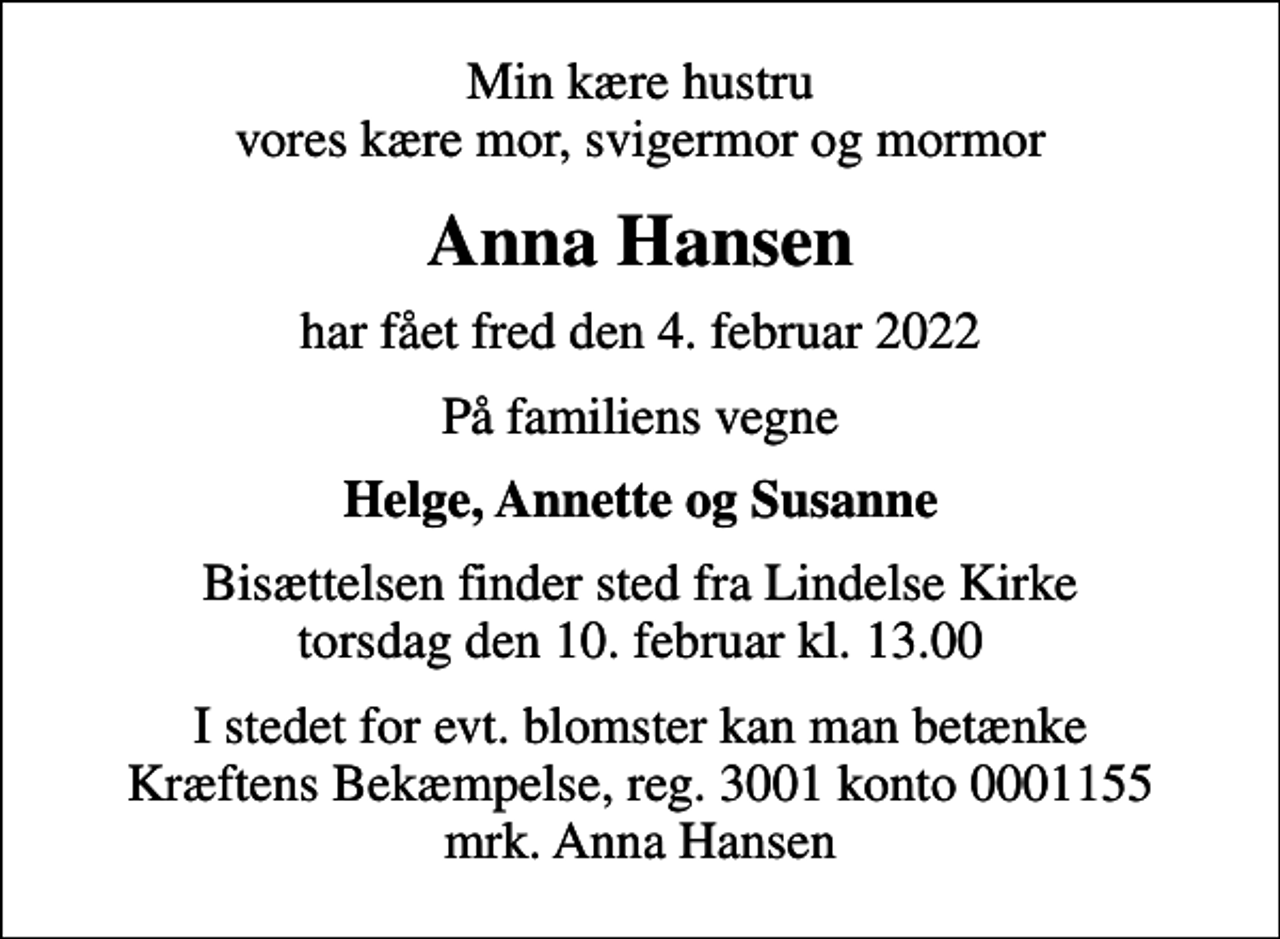 <p>Min kære hustru vores kære mor, svigermor og mormor<br />Anna Hansen<br />har fået fred den 4. februar 2022<br />På familiens vegne<br />Helge, Annette og Susanne<br />Bisættelsen finder sted fra Lindelse Kirke torsdag den 10. februar kl. 13.00<br />I stedet for evt. blomster kan man betænke<br />Kræftens Bekæmpelse reg.3001konto0001155mrk. Anna<br />Hansen</p>