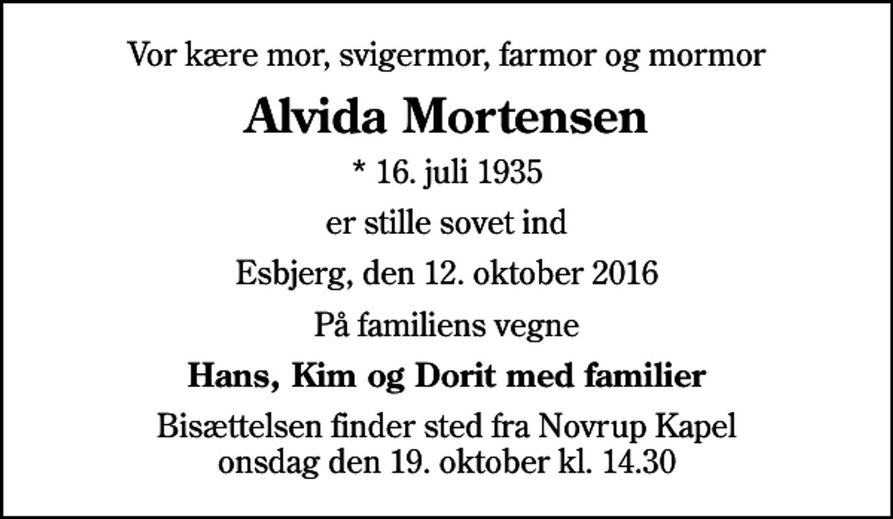 <p>Vor kære mor, svigermor, farmor og mormor<br />Alvida Mortensen<br />* 16. juli 1935<br />er stille sovet ind<br />Esbjerg, den 12. oktober 2016<br />På familiens vegne<br />Hans, Kim og Dorit med familier<br />Bisættelsen finder sted fra Novrup Kapel onsdag den 19. oktober kl. 14.30</p>