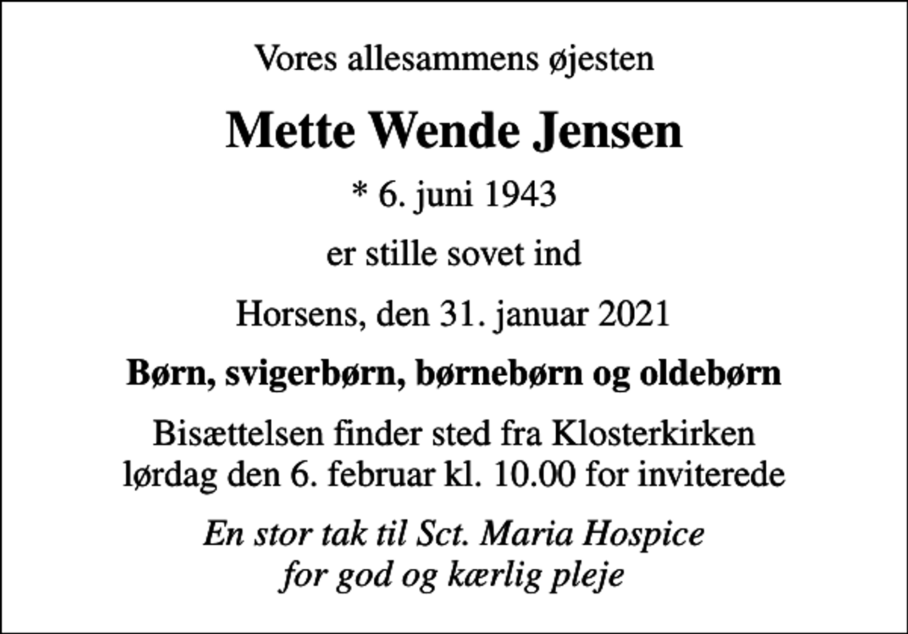 <p>Vores allesammens øjesten<br />Mette Wende Jensen<br />* 6. juni 1943<br />er stille sovet ind<br />Horsens, den 31. januar 2021<br />Børn, svigerbørn, børnebørn og oldebørn<br />Bisættelsen finder sted fra Klosterkirken lørdag den 6. februar kl. 10.00 for inviterede<br />En stor tak til Sct. Maria Hospice for god og kærlig pleje</p>