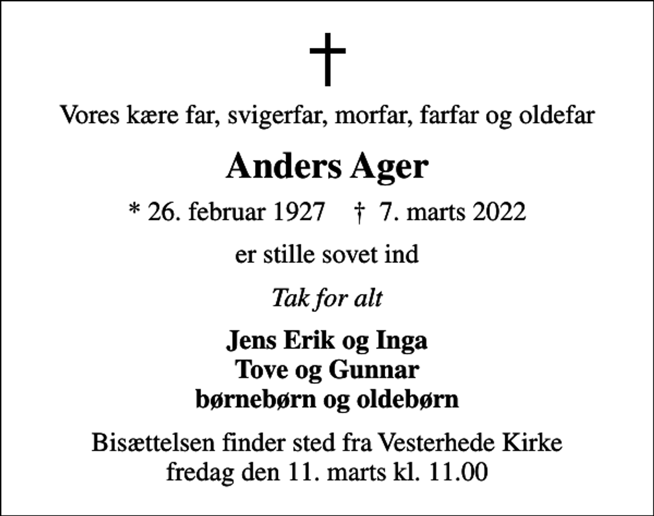 <p>Vores kære far, svigerfar, morfar, farfar og oldefar<br />Anders Ager<br />* 26. februar 1927 ✝ 7. marts 2022<br />er stille sovet ind<br />Tak for alt<br />Jens Erik og Inga Tove og Gunnar børnebørn og oldebørn<br />Bisættelsen finder sted fra Vesterhede Kirke fredag den 11. marts kl. 11.00</p>