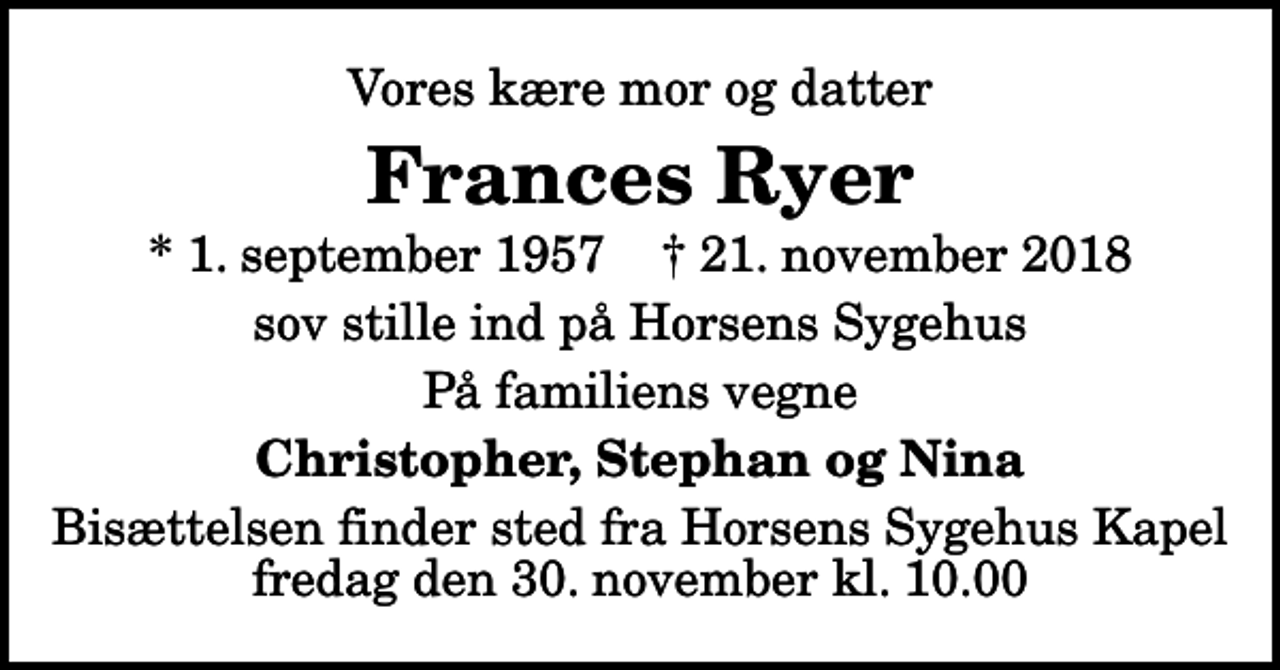 <p>Vores kære mor og datter<br />Frances Ryer<br />* 1. september 1957 ✝ 21. november 2018<br />sov stille ind på Horsens Sygehus<br />På familiens vegne<br />Christopher, Stephan og Nina<br />Bisættelsen finder sted fra Horsens Sygehus Kapel fredag den 30. november kl. 10.00</p>