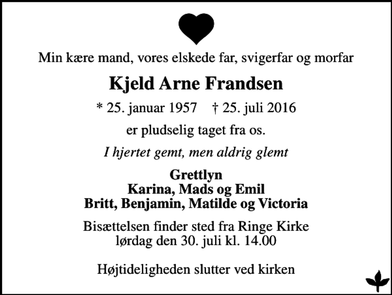 <p>Min kære mand, vores elskede far, svigerfar og morfar<br />Kjeld Arne Frandsen<br />* 25. januar 1957 ✝ 25. juli 2016<br />er pludselig taget fra os.<br />I hjertet gemt, men aldrig glemt<br />Grettlyn Karina, Mads og Emil Britt, Benjamin, Matilde og Victoria<br />Bisættelsen finder sted fra Ringe Kirke lørdag den 30. juli kl. 14.00 Højtideligheden slutter ved kirken</p>