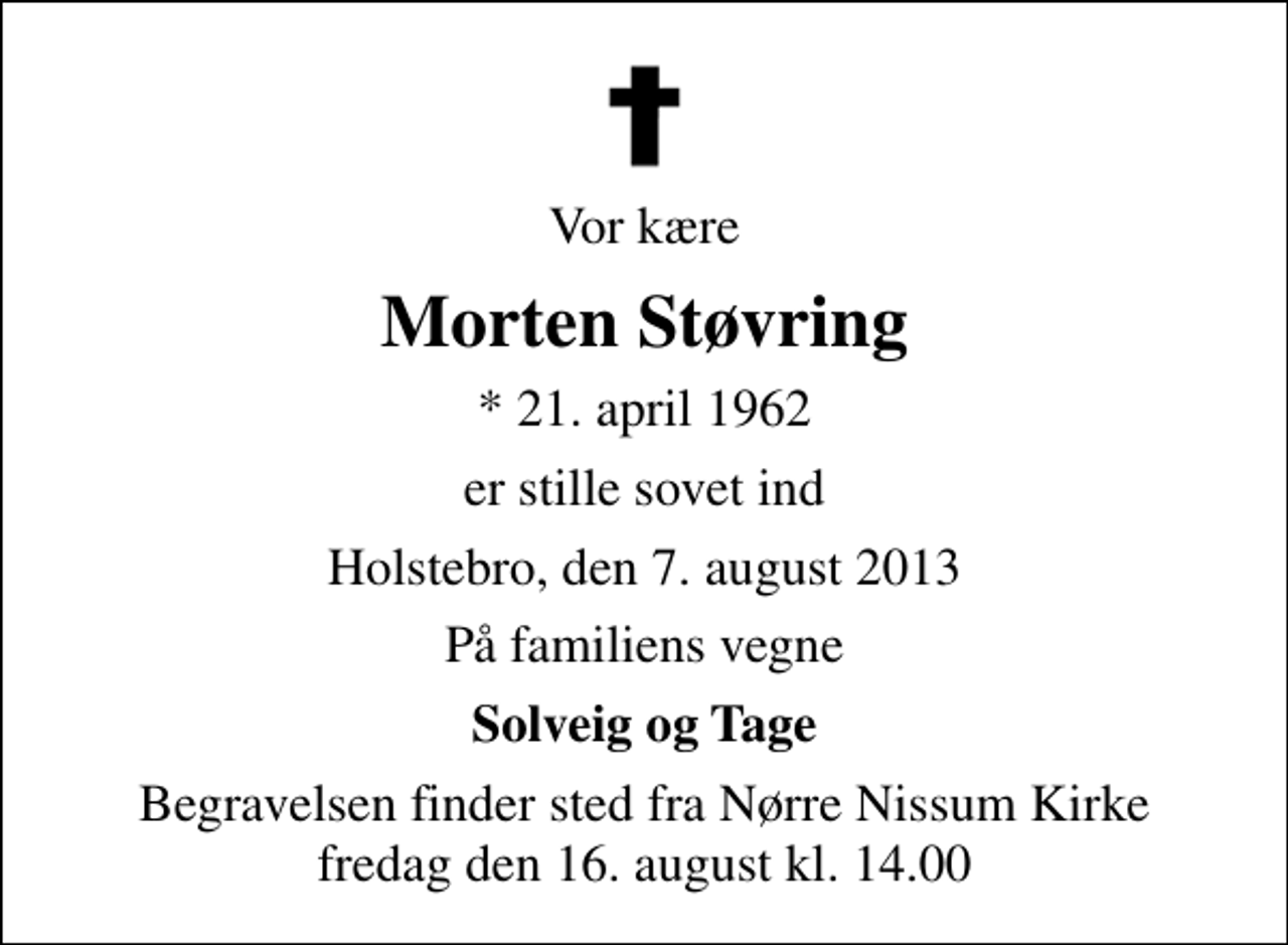 <p>Vor kære<br />Morten Støvring<br />* 21. april 1962<br />er stille sovet ind<br />Holstebro, den 7. august 2013<br />På familiens vegne<br />Solveig og Tage<br />Begravelsen finder sted fra Nørre Nissum Kirke fredag den 16. august kl. 14.00</p>