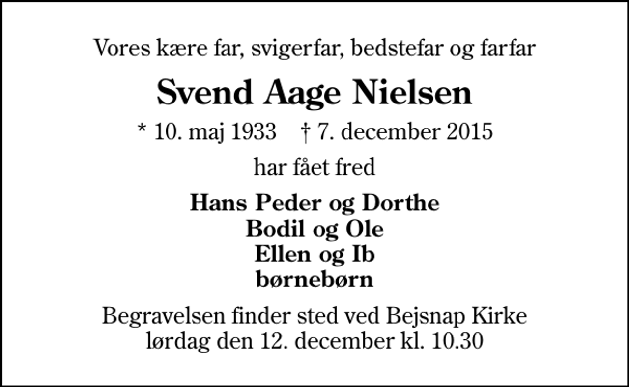 <p>Vores kære far, svigerfar, bedstefar og farfar<br />Svend Aage Nielsen<br />* 10. maj 1933 ✝ 7. december 2015<br />har fået fred<br />Hans Peder og Dorthe Bodil og Ole Ellen og Ib børnebørn<br />Begravelsen finder sted ved Bejsnap Kirke lørdag den 12. december kl. 10.30</p>