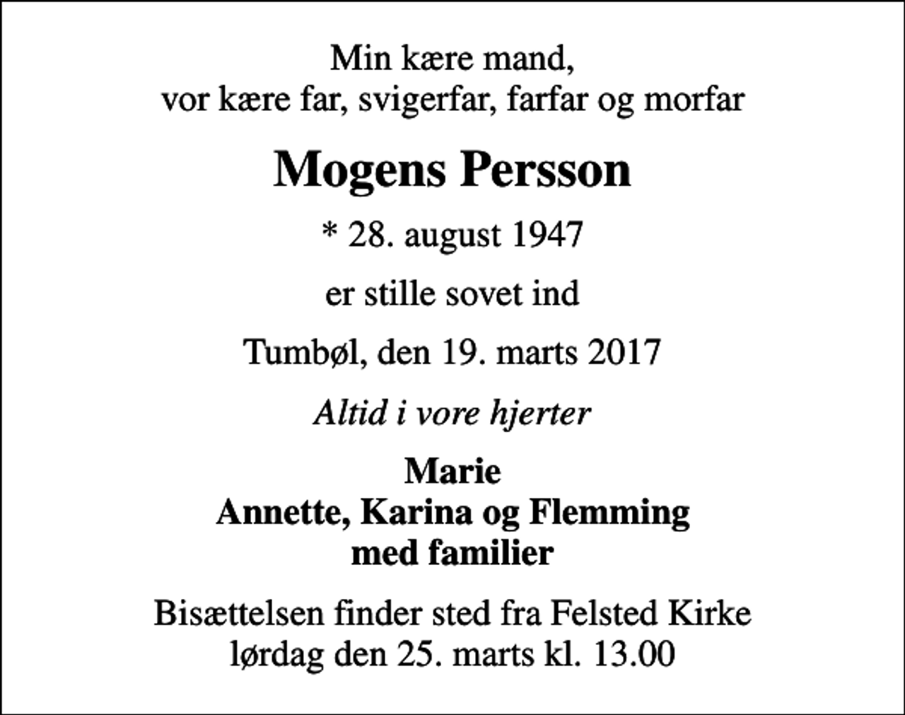<p>Min kære mand, vor kære far, svigerfar, farfar og morfar<br />Mogens Persson<br />* 28. august 1947<br />er stille sovet ind<br />Tumbøl, den 19. marts 2017<br />Altid i vore hjerter<br />Marie Annette, Karina og Flemming med familier<br />Bisættelsen finder sted fra Felsted Kirke lørdag den 25. marts kl. 13.00</p>