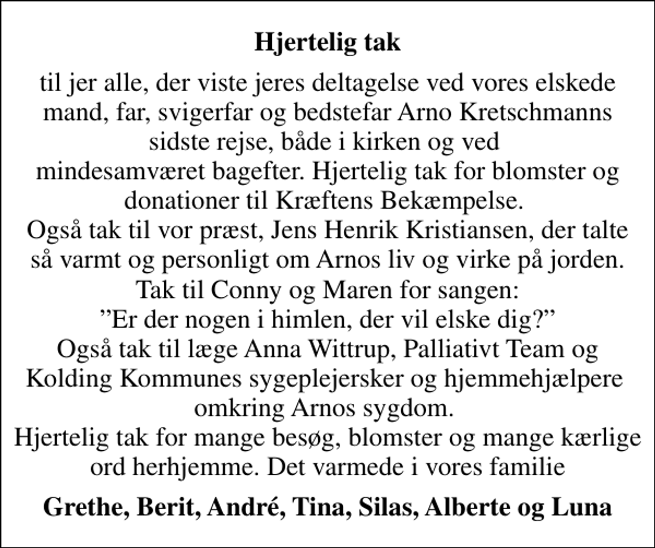 <p>Hjertelig tak<br />til jer alle, der viste jeres deltagelse ved vores elskede mand, far, svigerfar og bedstefar Arno Kretschmanns sidste rejse, både i kirken og ved mindesamværet bagefter. Hjertelig tak for blomster og donationer til Kræftens Bekæmpelse. Også tak til vor præst, Jens Henrik Kristiansen, der talte så varmt og personligt om Arnos liv og virke på jorden. Tak til Conny og Maren for sangen: Er der nogen i himlen, der vil elske dig? Også tak til læge Anna Wittrup, Palliativt Team og Kolding Kommunes sygeplejersker og hjemmehjælpere omkring Arnos sygdom. Hjertelig tak for mange besøg, blomster og mange kærlige ord herhjemme. Det varmede i vores familie<br />Grethe, Berit, André, Tina, Silas, Alberte og Luna</p>