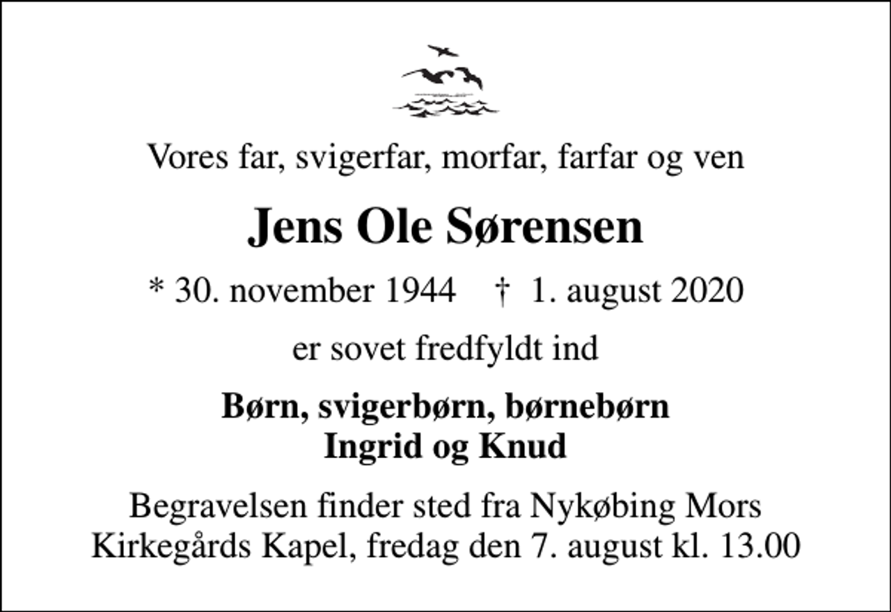 <p>Vores far, svigerfar, morfar, farfar og ven<br />Jens Ole Sørensen<br />* 30. november 1944 ✝ 1. august 2020<br />er sovet fredfyldt ind<br />Børn, svigerbørn, børnebørn Ingrid og Knud<br />Begravelsen finder sted fra Nykøbing Mors Kirkegårds Kapel, fredag den 7. august kl. 13.00</p>