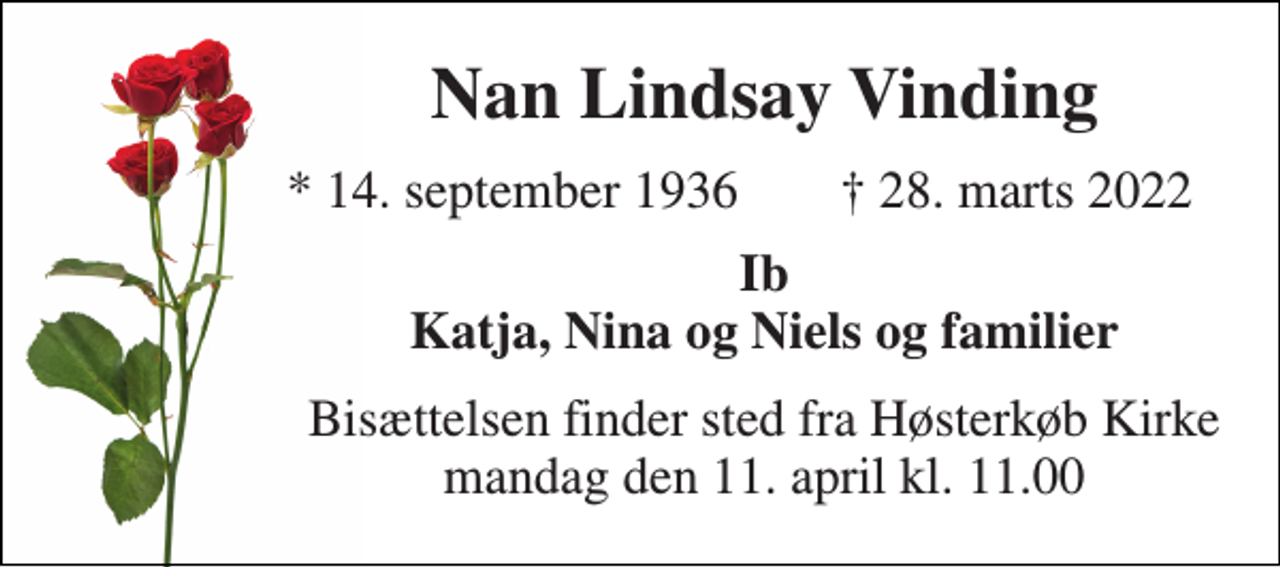 <p>Nan Lindsay Vinding<br />*​ 14. september 1936<br />†​ 28. marts 2022​<br />Ib Katja, Nina og Niels og familier<br />Bisættelsen​ finder sted fra Høsterkøb Kirke​ mandag den 11. april​ kl. 11.00</p>