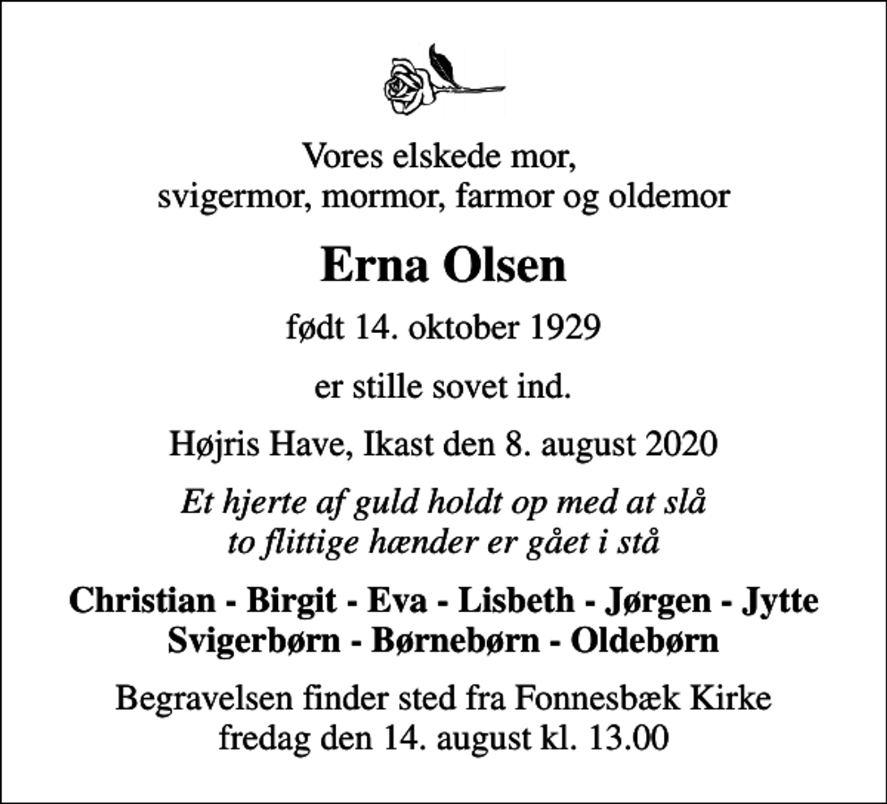 <p>Vores elskede mor, svigermor, mormor, farmor og oldemor<br />Erna Olsen<br />født 14. oktober 1929<br />er stille sovet ind.<br />Højris Have, Ikast den 8. august 2020<br />Et hjerte af guld holdt op med at slå to flittige hænder er gået i stå<br />Christian - Birgit - Eva - Lisbeth - Jørgen - Jytte Svigerbørn - Børnebørn - Oldebørn<br />Begravelsen finder sted fra Fonnesbæk Kirke fredag den 14. august kl. 13.00</p>