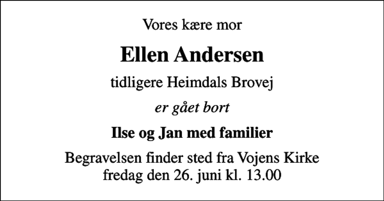 <p>Vores kære mor<br />Ellen Andersen<br />tidligere Heimdals Brovej<br />er gået bort<br />Ilse og Jan med familier<br />Begravelsen finder sted fra Vojens Kirke fredag den 26. juni kl. 13.00</p>