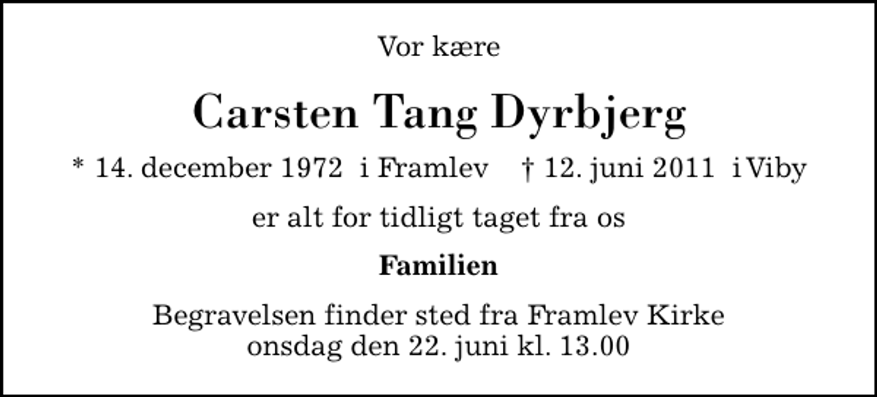 <p>Vor kære<br />Carsten Tang Dyrbjerg<br />* 14. december 1972 i Framlev ✝ 12. juni 2011 i Viby<br />er alt for tidligt taget fra os<br />Familien<br />Begravelsen finder sted fra Framlev Kirke onsdag den 22. juni kl. 13.00</p>