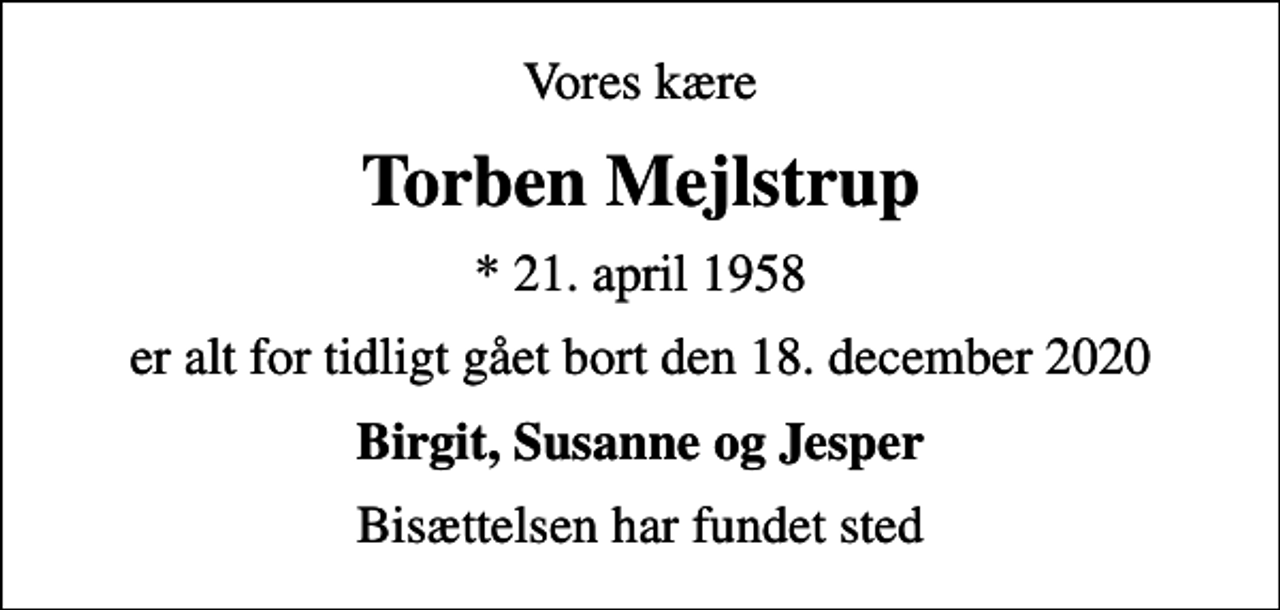 <p>Vores kære<br />Torben Mejlstrup<br />* 21. april 1958<br />er alt for tidligt gået bort den 18. december 2020<br />Birgit, Susanne og Jesper<br />Bisættelsen har fundet sted</p>