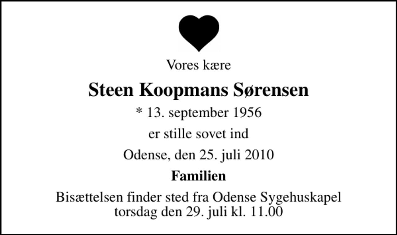 <p>Vores kære<br />Steen Koopmans Sørensen<br />* 13. september 1956<br />er stille sovet ind<br />Odense, den 25. juli 2010<br />Familien<br />Bisættelsen finder sted fra Odense Sygehuskapel torsdag den 29. juli kl. 11.00</p>