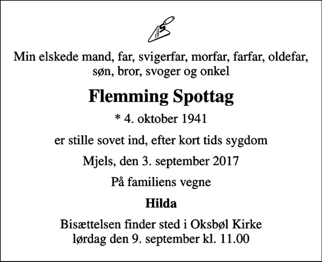 <p>Min elskede mand, far, svigerfar, morfar, farfar, oldefar, søn, bror, svoger og onkel<br />Flemming Spottag<br />* 4. oktober 1941<br />er stille sovet ind, efter kort tids sygdom<br />Mjels, den 3. september 2017<br />På familiens vegne<br />Hilda<br />Bisættelsen finder sted i Oksbøl Kirke lørdag den 9. september kl. 11.00</p>