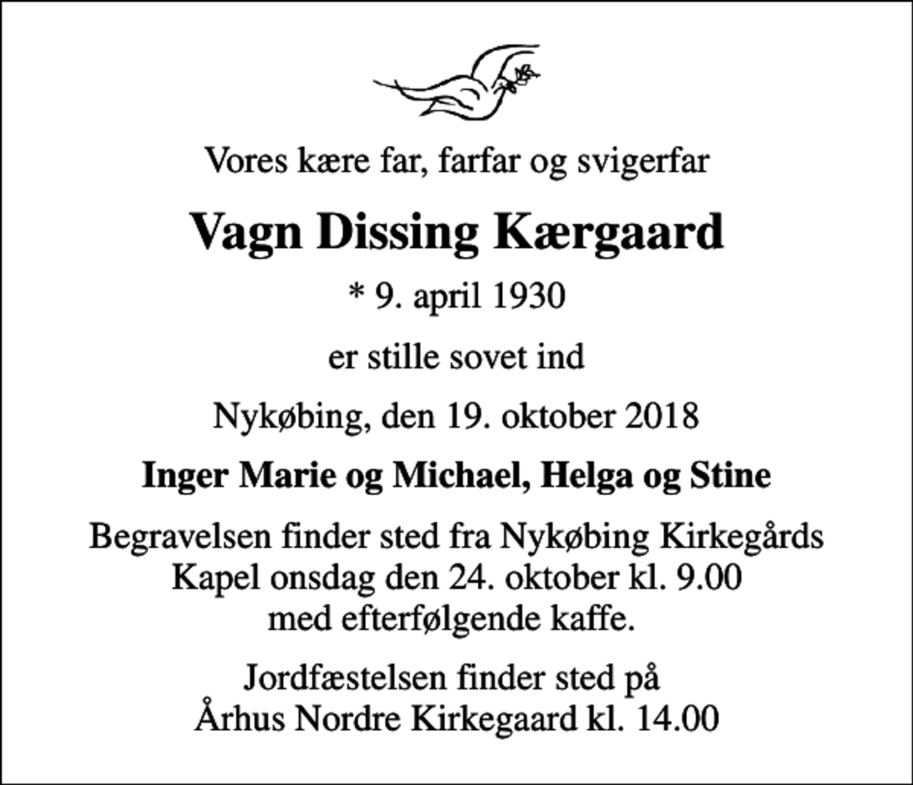 <p>Vores kære far, farfar og svigerfar<br />Vagn Dissing Kærgaard<br />* 9. april 1930<br />er stille sovet ind<br />Nykøbing, den 19. oktober 2018<br />Inger Marie og Michael, Helga og Stine<br />Begravelsen finder sted fra Nykøbing Kirkegårds Kapel onsdag den 24. oktober kl. 9.00 med efterfølgende kaffe.<br />Jordfæstelsen finder sted på Århus Nordre Kirkegaard kl. 14.00</p>