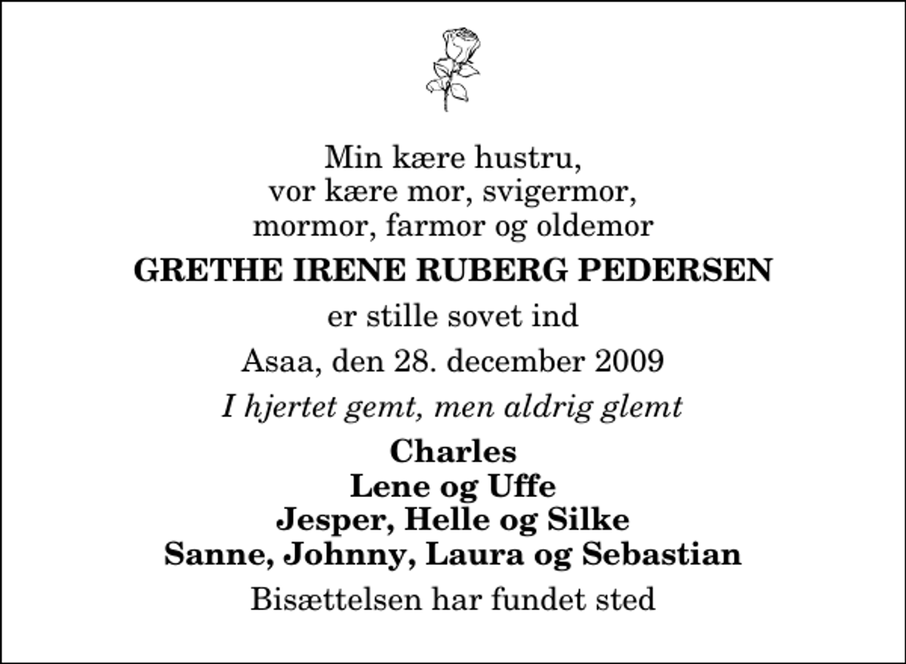 <p>Min kære hustru, vor kære mor, svigermor, mormor, farmor og oldemor<br />Grethe Irene Ruberg Pedersen<br />er stille sovet ind<br />Asaa, den 28. december 2009<br />I hjertet gemt, men aldrig glemt<br />Charles Lene og Uffe Jesper, Helle og Silke Sanne, Johnny, Laura og Sebastian<br />Bisættelsen har fundet sted</p>