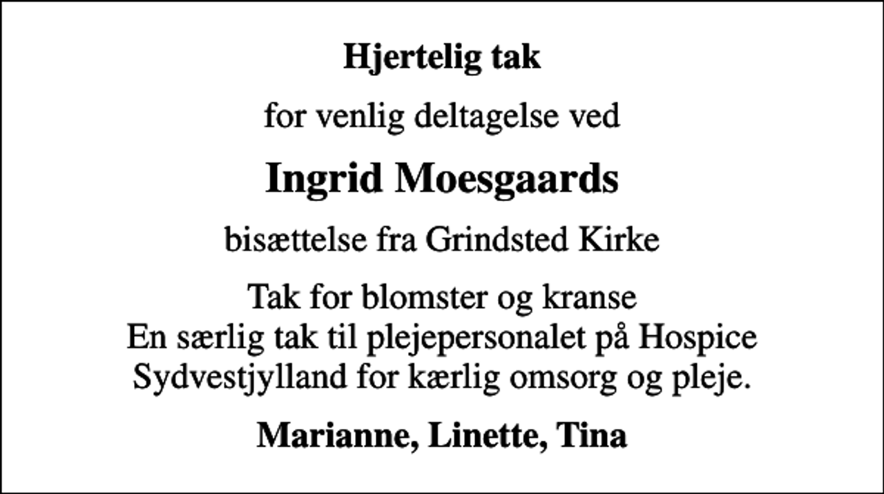<p>Hjertelig tak<br />for venlig deltagelse ved<br />Ingrid Moesgaards<br />bisættelse fra Grindsted Kirke<br />Tak for blomster og kranse En særlig tak til plejepersonalet på Hospice Sydvestjylland for kærlig omsorg og pleje.<br />Marianne, Linette, Tina</p>