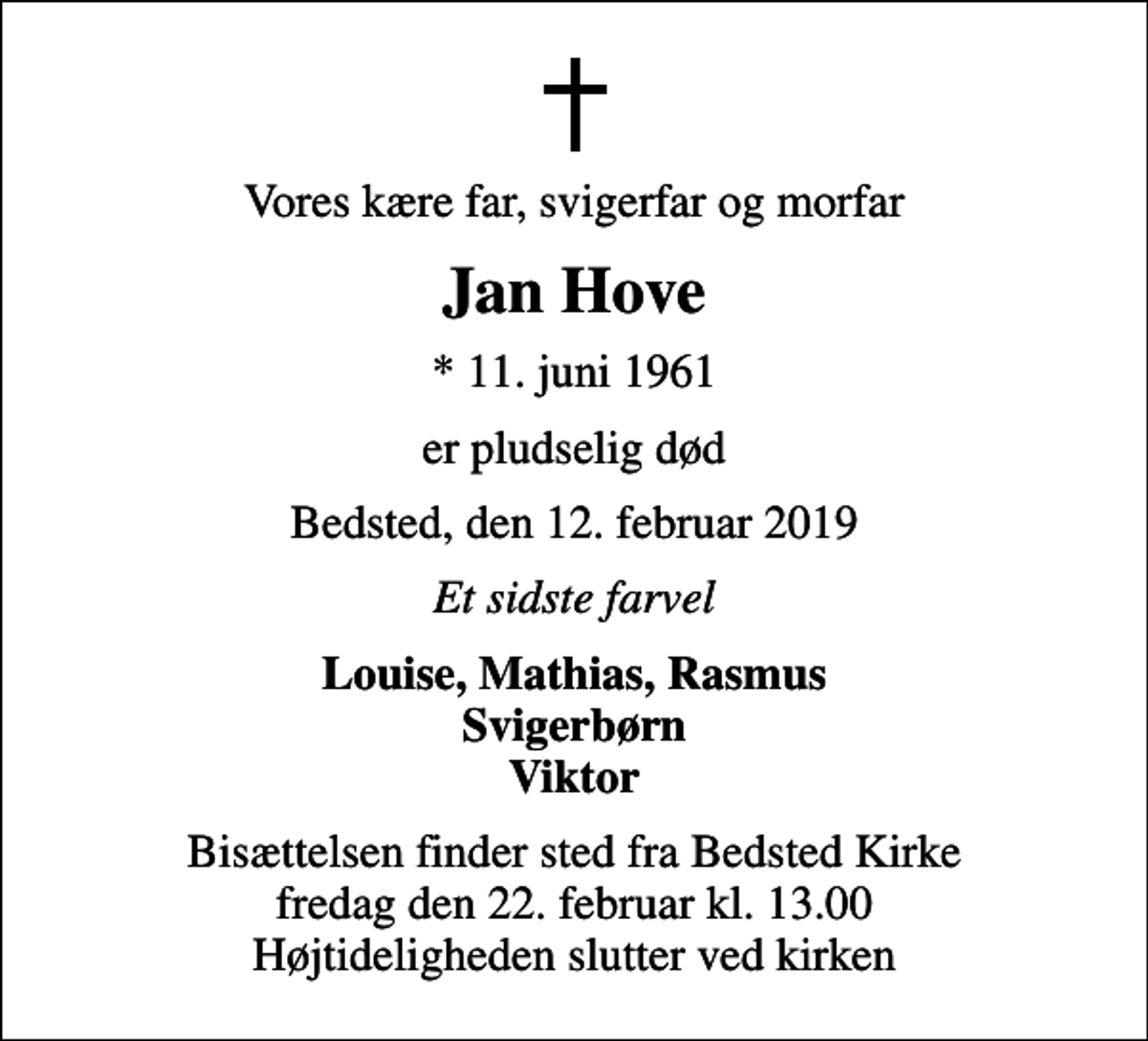 <p>Vores kære far, svigerfar og morfar<br />Jan Hove<br />* 11. juni 1961<br />er pludselig død<br />Bedsted, den 12. februar 2019<br />Et sidste farvel<br />Louise, Mathias, Rasmus Svigerbørn Viktor<br />Bisættelsen finder sted fra Bedsted Kirke fredag den 22. februar kl. 13.00 Højtideligheden slutter ved kirken</p>