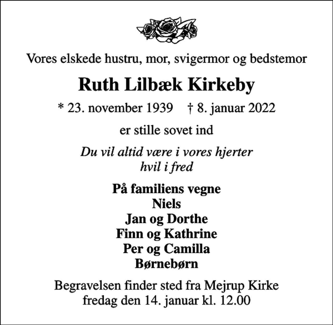<p>Vores elskede hustru, mor, svigermor og bedstemor<br />Ruth Lilbæk Kirkeby<br />* 23. november 1939 ✝ 8. januar 2022<br />er stille sovet ind<br />Du vil altid være i vores hjerter hvil i fred<br />På familiens vegne Niels Jan og Dorthe Finn og Kathrine Per og Camilla Børnebørn<br />Begravelsen finder sted fra Mejrup Kirke fredag den 14. januar kl. 12.00</p>