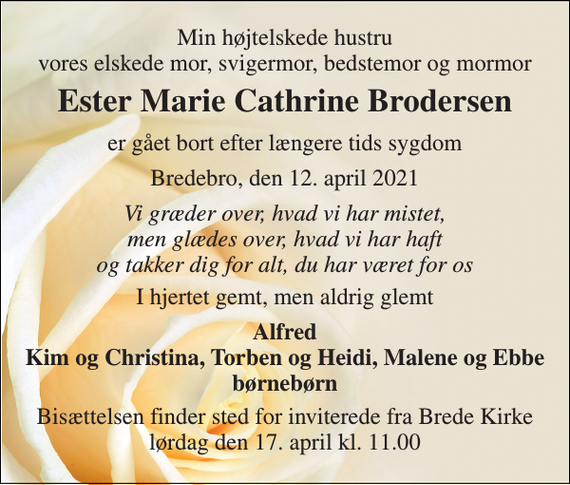 <p>Min højtelskede hustru vores elskede mor, svigermor, bedstemor og mormor<br />Ester Marie Cathrine Brodersen<br />er gået bort efter længere tids sygdom<br />Bredebro, den 12. april 2021<br />Vi græder over, hvad vi har mistet, men glædes over, hvad vi har haft og takker dig for alt, du har været for os<br />I hjertet gemt, men aldrig glemt<br />Alfred Kim og Christina, Torben og Heidi, Malene og Ebbe børnebørn<br />Bisættelsen finder sted for inviterede fra Brede Kirke lørdag den 17. april kl. 11.00</p>