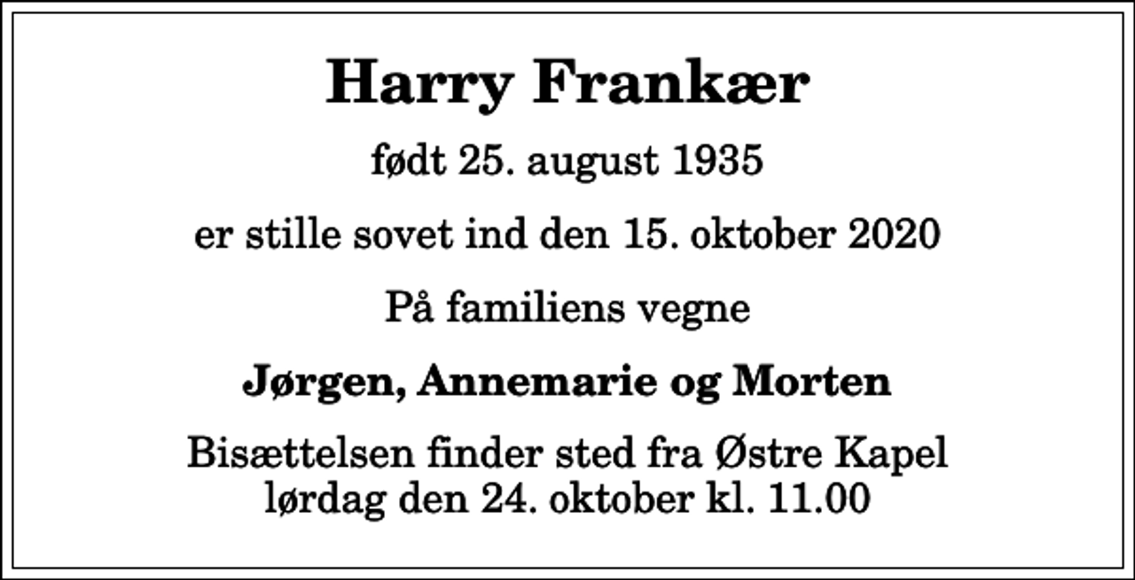 <p>Harry Frankær<br />født 25. august 1935<br />er stille sovet ind den 15. oktober 2020<br />På familiens vegne<br />Jørgen, Annemarie og Morten<br />Bisættelsen finder sted fra Østre Kapel lørdag den 24. oktober kl. 11.00</p>