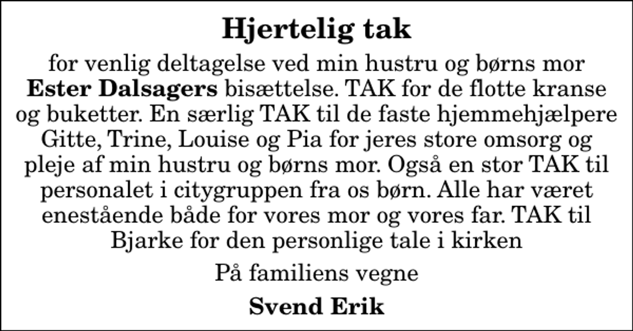 <p>Hjertelig tak<br />for venlig deltagelse ved min hustru og børns mor <em>Ester Dalsagers </em>bisættelse. TAK for de flotte kranse og buketter. En særlig TAK til de faste hjemmehjælpere Gitte, Trine, Louise og Pia for jeres store omsorg og pleje af min hustru og børns mor. Også en stor TAK til personalet i citygruppen fra os børn. Alle har været enestående både for vores mor og vores far. TAK til Bjarke for den personlige tale i kirken<br />På familiens vegne<br />Svend Erik</p>