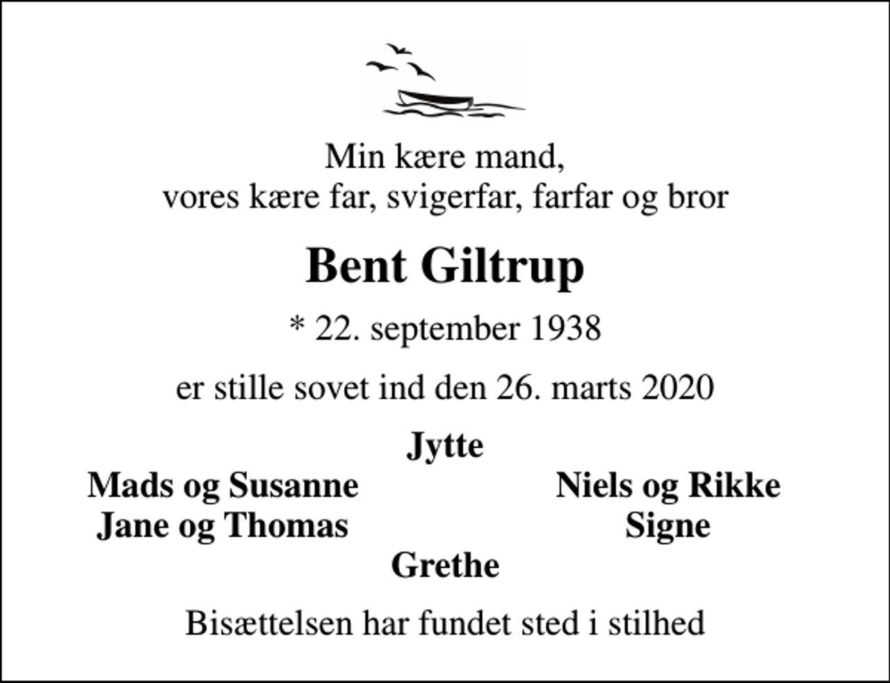 <p>Min kære mand, vores kære far, svigerfar, farfar og bror<br />Bent Giltrup<br />* 22. september 1938<br />er stille sovet ind den 26. marts 2020<br />Jytte<br />Mads og Susanne<br />Niels og Rikke<br />Jane og Thomas<br />Signe<br />Bisættelsen har fundet sted i stilhed</p>