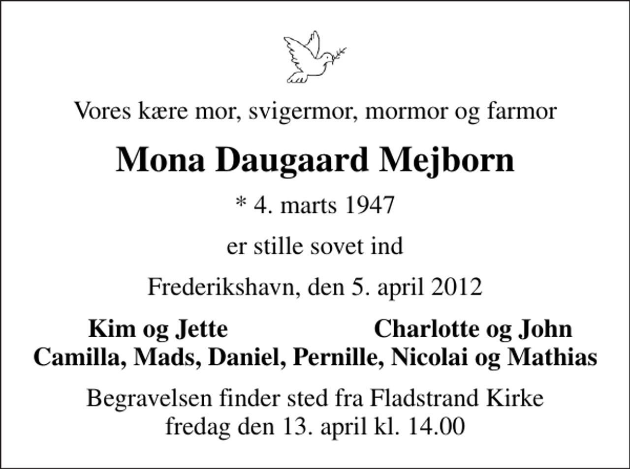 <p>Vores kære mor, svigermor, mormor og farmor<br />Mona Daugaard Mejborn<br />* 4. marts 1947<br />er stille sovet ind<br />Frederikshavn, den 5. april 2012<br />Kim og Jette<br />Charlotte og John<br />Begravelsen finder sted fra Fladstrand Kirke fredag den 13. april kl. 14.00</p>