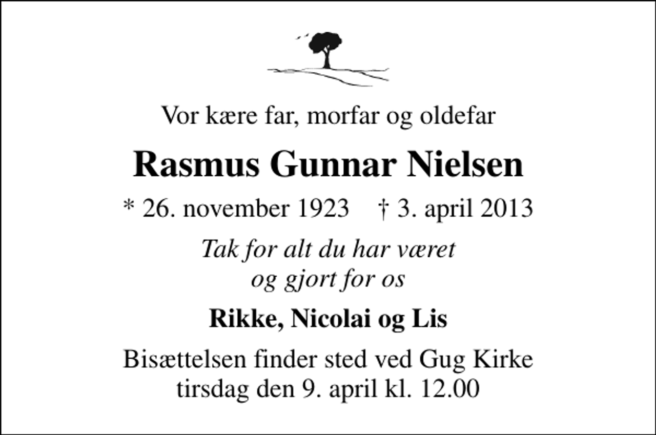 <p>Vor kære far, morfar og oldefar<br />Rasmus Gunnar Nielsen<br />* 26. november 1923 ✝ 3. april 2013<br />Tak for alt du har været og gjort for os<br />Rikke, Nicolai og Lis<br />Bisættelsen finder sted ved Gug Kirke tirsdag den 9. april kl. 12.00</p>