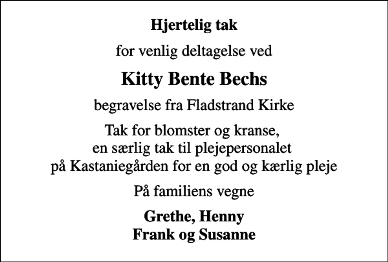 <p>Hjertelig tak<br />for venlig deltagelse ved<br />Kitty Bente Bechs<br />begravelse fra Fladstrand Kirke<br />Tak for blomster og kranse, en særlig tak til plejepersonalet på Kastaniegården for en god og kærlig pleje<br />På familiens vegne<br />Grethe, Henny Frank og Susanne</p>