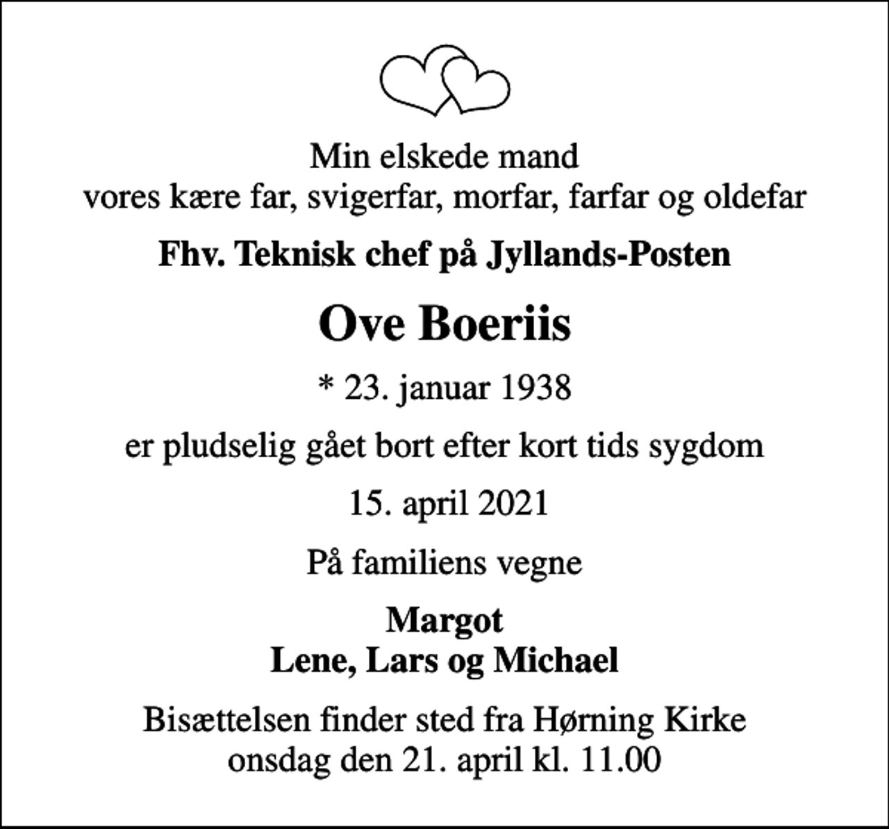 <p>Min elskede mand vores kære far, svigerfar, morfar, farfar og oldefar<br />fhv. teknisk chef på Jyllands-Posten<br />Ove Boeriis<br />* 23. januar 1938<br />er pludselig gået bort efter kort tids sygdom<br />15. april 2021<br />På familiens vegne<br />Margot Lene, Lars og Michael<br />Bisættelsen finder sted fra Hørning Kirke onsdag den 21. april kl. 11.00</p>