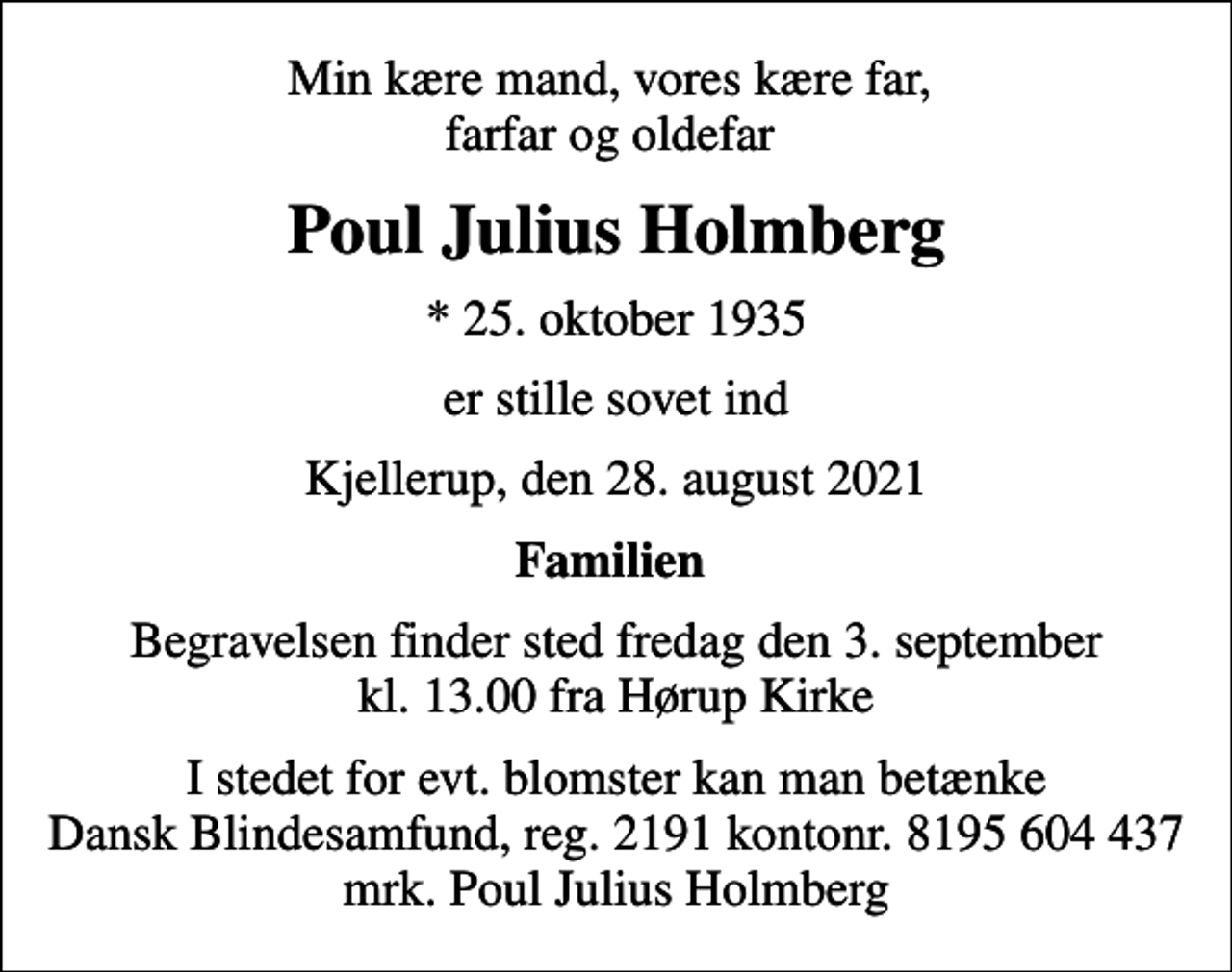 <p>Min kære mand, vores kære far, farfar og oldefar<br />Poul Julius Holmberg<br />* 25. oktober 1935<br />er stille sovet ind<br />Kjellerup, den 28. august 2021<br />Familien<br />Begravelsen finder sted fredag den 3. september kl. 13.00 fra Hørup Kirke<br />I stedet for evt. blomster kan man betænke<br />Dansk Blindesamfund reg.2191konto8195604437mrk. Poul Julius<br />Holmberg</p>