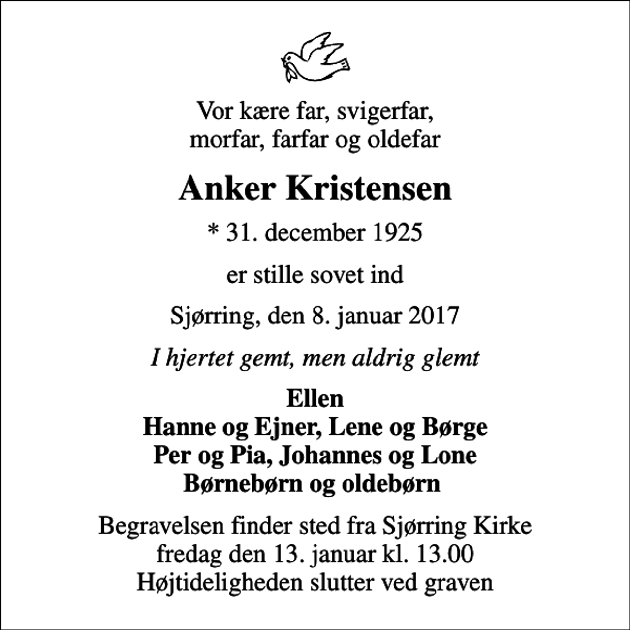 <p>Vor kære far, svigerfar, morfar, farfar og oldefar<br />Anker Kristensen<br />* 31. december 1925<br />er stille sovet ind<br />Sjørring, den 8. januar 2017<br />I hjertet gemt, men aldrig glemt<br />Ellen Hanne og Ejner, Lene og Børge Per og Pia, Johannes og Lone Børnebørn og oldebørn<br />Begravelsen finder sted fra Sjørring Kirke fredag den 13. januar kl. 13.00 Højtideligheden slutter ved graven</p>