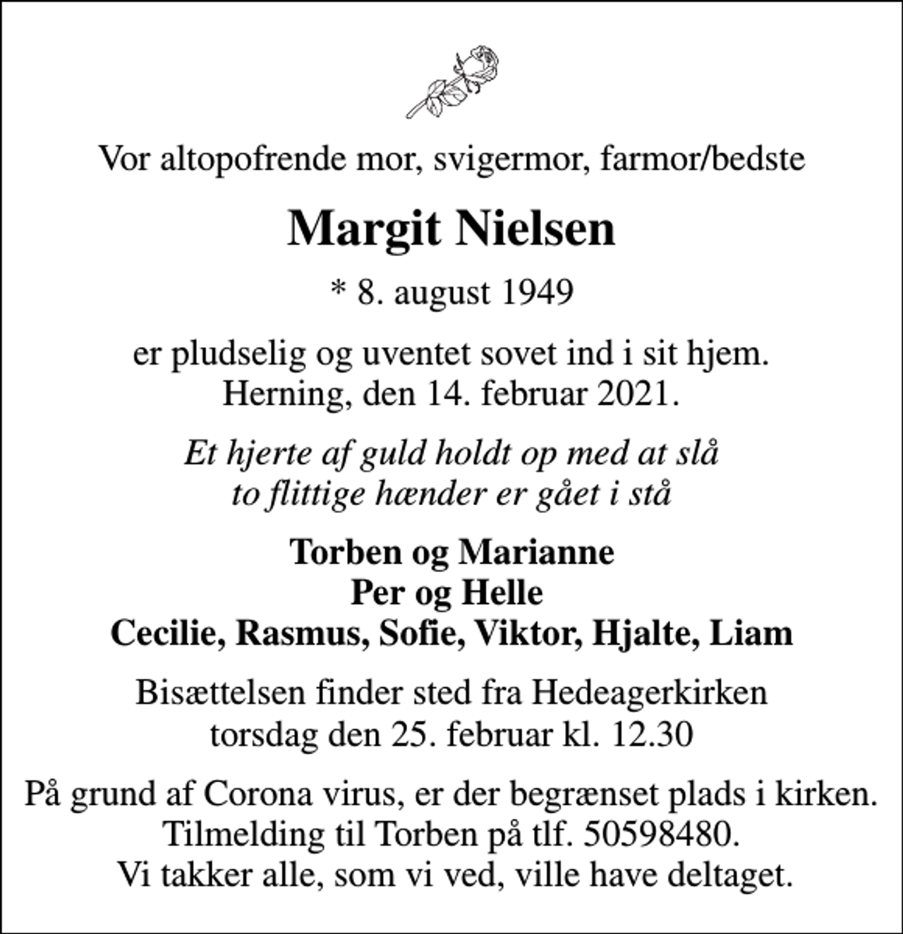 <p>Vor altopofrende mor, svigermor, farmor/bedste<br />Margit Nielsen<br />* 8. august 1949<br />er pludselig og uventet sovet ind i sit hjem. Herning, den 14. februar 2021.<br />Et hjerte af guld holdt op med at slå to flittige hænder er gået i stå<br />Torben og Marianne Per og Helle Cecilie, Rasmus, Sofie, Viktor, Hjalte, Liam<br />Bisættelsen finder sted fra Hedeagerkirken torsdag den 25. februar kl. 12.30<br />På grund af Corona virus, er der begrænset plads i kirken. Tilmelding til Torben på tlf. 50598480. Vi takker alle, som vi ved, ville have deltaget.</p>