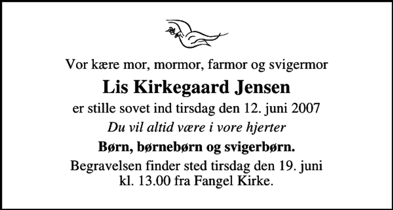 <p>Vor kære mor, mormor, farmor og svigermor<br />Lis Kirkegaard Jensen<br />er stille sovet ind tirsdag den 12. juni 2007<br />Du vil altid være i vore hjerter<br />Børn, børnebørn og svigerbørn.<br />Begravelsen finder sted tirsdag den 19. juni kl. 13.00 fra Fangel Kirke</p>