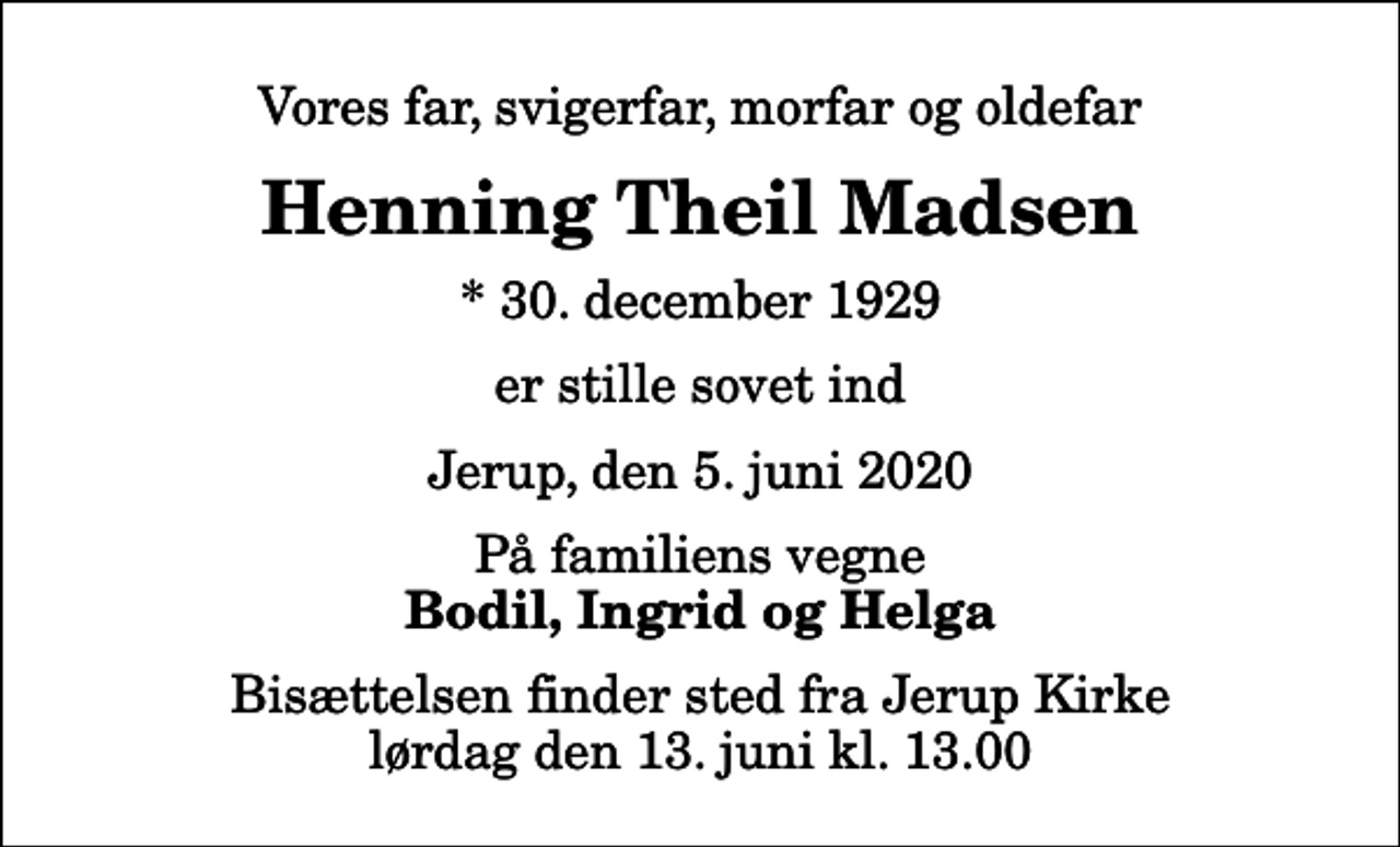 <p>Vores far, svigerfar, morfar og oldefar<br />Henning Theil Madsen<br />* 30. december 1929<br />er stille sovet ind<br />Jerup, den 5. juni 2020<br />På familiens vegne<br />Bodil, Ingrid og Helga<br />Bisættelsen finder sted fra Jerup Kirke lørdag den 13. juni kl. 13.00</p>