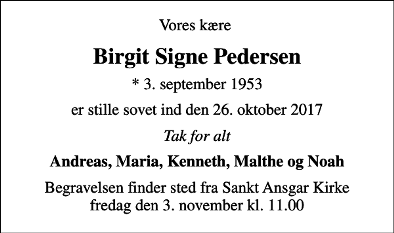 <p>Vores kære<br />Birgit Signe Pedersen<br />* 3. september 1953<br />er stille sovet ind den 26. oktober 2017<br />Tak for alt<br />Andreas, Maria, Kenneth, Malthe og Noah<br />Begravelsen finder sted fra Sankt Ansgar Kirke fredag den 3. november kl. 11.00</p>