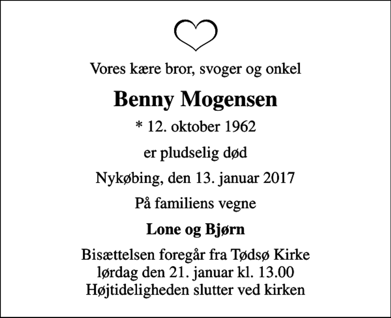 <p>Vores kære bror, svoger og onkel<br />Benny Mogensen<br />* 12. oktober 1962<br />er pludselig død<br />Nykøbing, den 13. januar 2017<br />På familiens vegne<br />Lone og Bjørn<br />Bisættelsen foregår fra Tødsø Kirke lørdag den 21. januar kl. 13.00 Højtideligheden slutter ved kirken</p>