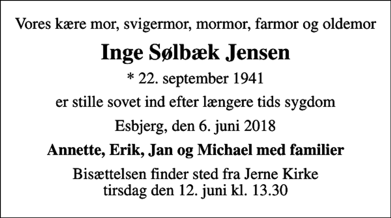<p>Vores kære mor, svigermor, mormor, farmor og oldemor<br />Inge Sølbæk Jensen<br />* 22. september 1941<br />er stille sovet ind efter længere tids sygdom<br />Esbjerg, den 6. juni 2018<br />Annette, Erik, Jan og Michael med familier<br />Bisættelsen finder sted fra Jerne Kirke tirsdag den 12. juni kl. 13.30</p>