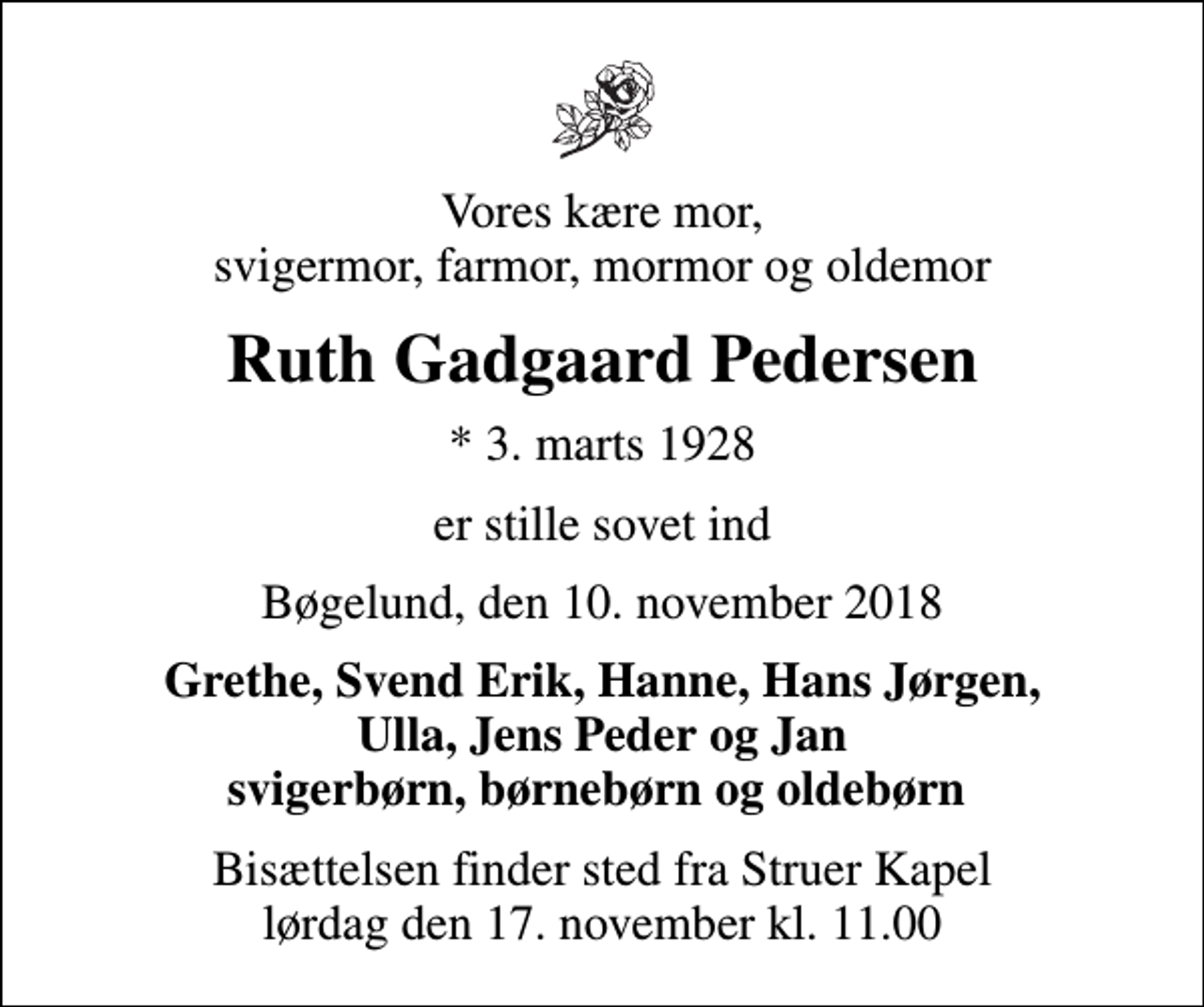 <p>Vores kære mor, svigermor, farmor, mormor og oldemor<br />Ruth Gadgaard Pedersen<br />* 3. marts 1928<br />er stille sovet ind<br />Bøgelund, den 10. november 2018<br />Grethe, Svend Erik, Hanne, Hans Jørgen, Ulla, Jens Peder og Jan svigerbørn, børnebørn og oldebørn<br />Bisættelsen finder sted fra Struer Kapel lørdag den 17. november kl. 11.00</p>