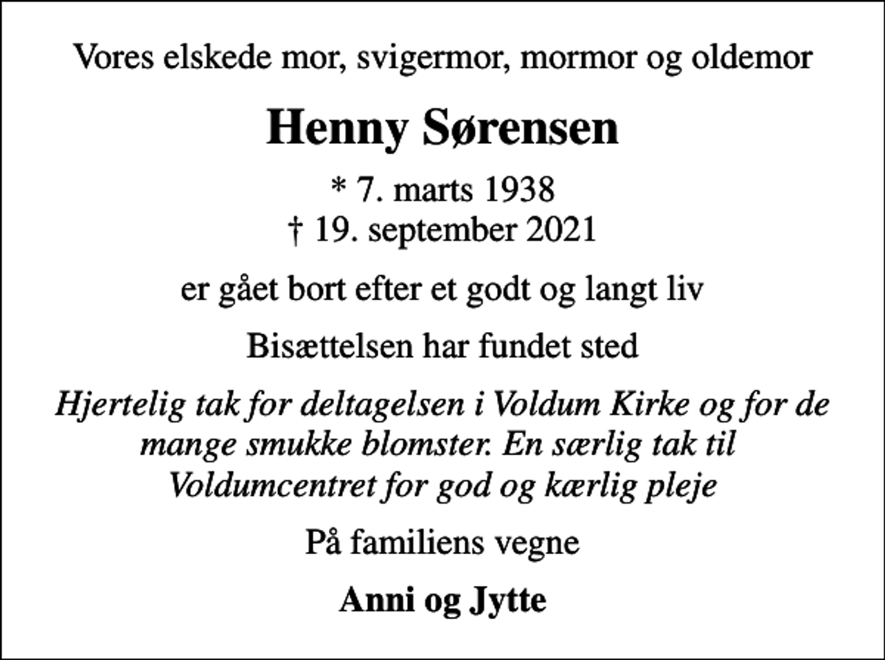 <p>Vores elskede mor, svigermor, mormor og oldemor<br />Henny Sørensen<br />* 7. marts 1938<br />✝ 19. september 2021<br />er gået bort efter et godt og langt liv<br />Bisættelsen har fundet sted<br />Hjertelig tak for deltagelsen i Voldum Kirke og for de mange smukke blomster. En særlig tak til Voldumcentret for god og kærlig pleje<br />På familiens vegne<br />Anni og Jytte</p>